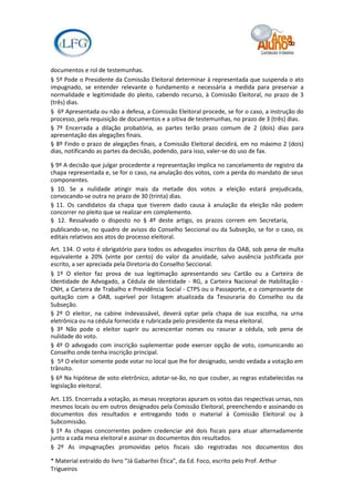 documentos e rol de testemunhas.
§ 5º Pode o Presidente da Comissão Eleitoral determinar à representada que suspenda o ato
impugnado, se entender relevante o fundamento e necessária a medida para preservar a
normalidade e legitimidade do pleito, cabendo recurso, à Comissão Eleitoral, no prazo de 3
(três) dias.
§ 6º Apresentada ou não a defesa, a Comissão Eleitoral procede, se for o caso, a instrução do
processo, pela requisição de documentos e a oitiva de testemunhas, no prazo de 3 (três) dias.
§ 7º Encerrada a dilação probatória, as partes terão prazo comum de 2 (dois) dias para
apresentação das alegações finais.
§ 8º Findo o prazo de alegações finais, a Comissão Eleitoral decidirá, em no máximo 2 (dois)
dias, notificando as partes da decisão, podendo, para isso, valer-se do uso de fax.

§ 9º A decisão que julgar procedente a representação implica no cancelamento de registro da
chapa representada e, se for o caso, na anulação dos votos, com a perda do mandato de seus
componentes.
§ 10. Se a nulidade atingir mais da metade dos votos a eleição estará prejudicada,
convocando-se outra no prazo de 30 (trinta) dias.
§ 11. Os candidatos da chapa que tiverem dado causa à anulação da eleição não podem
concorrer no pleito que se realizar em complemento.
§ 12. Ressalvado o disposto no § 4º deste artigo, os prazos correm em Secretaria,
publicando-se, no quadro de avisos do Conselho Seccional ou da Subseção, se for o caso, os
editais relativos aos atos do processo eleitoral.
Art. 134. O voto é obrigatório para todos os advogados inscritos da OAB, sob pena de multa
equivalente a 20% (vinte por cento) do valor da anuidade, salvo ausência justificada por
escrito, a ser apreciada pela Diretoria do Conselho Seccional.
§ 1º O eleitor faz prova de sua legitimação apresentando seu Cartão ou a Carteira de
Identidade de Advogado, a Cédula de Identidade - RG, a Carteira Nacional de Habilitação -
CNH, a Carteira de Trabalho e Previdência Social - CTPS ou o Passaporte, e o comprovante de
quitação com a OAB, suprível por listagem atualizada da Tesouraria do Conselho ou da
Subseção.
§ 2º O eleitor, na cabine indevassável, deverá optar pela chapa de sua escolha, na urna
eletrônica ou na cédula fornecida e rubricada pelo presidente da mesa eleitoral.
§ 3º Não pode o eleitor suprir ou acrescentar nomes ou rasurar a cédula, sob pena de
nulidade do voto.
§ 4º O advogado com inscrição suplementar pode exercer opção de voto, comunicando ao
Conselho onde tenha inscrição principal.
§ 5º O eleitor somente pode votar no local que lhe for designado, sendo vedada a votação em
trânsito.
§ 6º Na hipótese de voto eletrônico, adotar-se-ão, no que couber, as regras estabelecidas na
legislação eleitoral.

Art. 135. Encerrada a votação, as mesas receptoras apuram os votos das respectivas urnas, nos
mesmos locais ou em outros designados pela Comissão Eleitoral, preenchendo e assinando os
documentos dos resultados e entregando todo o material à Comissão Eleitoral ou à
Subcomissão.
§ 1º As chapas concorrentes podem credenciar até dois fiscais para atuar alternadamente
junto a cada mesa eleitoral e assinar os documentos dos resultados.
§ 2º As impugnações promovidas pelos fiscais são registradas nos documentos dos

* Material extraído do livro “Já Gabaritei Ética”, da Ed. Foco, escrito pelo Prof. Arthur
Trigueiros
 