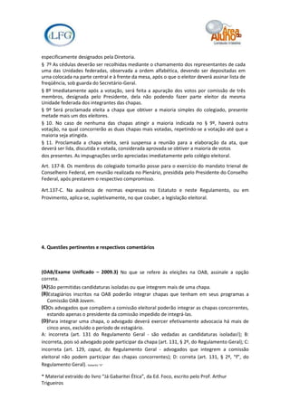 especificamente designados pela Diretoria.
§ 7º As cédulas deverão ser recolhidas mediante o chamamento dos representantes de cada
uma das Unidades federadas, observada a ordem alfabética, devendo ser depositadas em
urna colocada na parte central e à frente da mesa, após o que o eleitor deverá assinar lista de
freqüência, sob guarda do Secretário-Geral.
§ 8º Imediatamente após a votação, será feita a apuração dos votos por comissão de três
membros, designada pelo Presidente, dela não podendo fazer parte eleitor da mesma
Unidade federada dos integrantes das chapas.
§ 9º Será proclamada eleita a chapa que obtiver a maioria simples do colegiado, presente
metade mais um dos eleitores.
§ 10. No caso de nenhuma das chapas atingir a maioria indicada no § 9º, haverá outra
votação, na qual concorrerão as duas chapas mais votadas, repetindo-se a votação até que a
maioria seja atingida.
§ 11. Proclamada a chapa eleita, será suspensa a reunião para a elaboração da ata, que
deverá ser lida, discutida e votada, considerada aprovada se obtiver a maioria de votos
dos presentes. As impugnações serão apreciadas imediatamente pelo colégio eleitoral.
Art. 137-B. Os membros do colegiado tomarão posse para o exercício do mandato trienal de
Conselheiro Federal, em reunião realizada no Plenário, presidida pelo Presidente do Conselho
Federal, após prestarem o respectivo compromisso.

Art.137-C. Na ausência de normas expressas no Estatuto e neste Regulamento, ou em
Provimento, aplica-se, supletivamente, no que couber, a legislação eleitoral.




4. Questões pertinentes e respectivos comentários



(OAB/Exame Unificado – 2009.3) No que se refere às eleições na OAB, assinale a opção
correta.
(A)São permitidas candidaturas isoladas ou que integrem mais de uma chapa.
(B)Estagiários inscritos na OAB poderão integrar chapas que tenham em seus programas a
   Comissão OAB Jovem.
(C)Os advogados que compõem a comissão eleitoral poderão integrar as chapas concorrentes,
   estando apenas o presidente da comissão impedido de integrá-las.
(D)Para integrar uma chapa, o advogado deverá exercer efetivamente advocacia há mais de
   cinco anos, excluído o período de estagiário.
A: incorreta (art. 131 do Regulamento Geral - são vedadas as candidaturas isoladas!); B:
incorreta, pois só advogado pode participar da chapa (art. 131, § 2º, do Regulamento Geral); C:
incorreta (art. 129, caput, do Regulamento Geral - advogados que integrem a comissão
eleitoral não podem participar das chapas concorrentes); D: correta (art. 131, § 2º, “f”, do
Regulamento Geral). Gabarito "D"

* Material extraído do livro “Já Gabaritei Ética”, da Ed. Foco, escrito pelo Prof. Arthur
Trigueiros
 