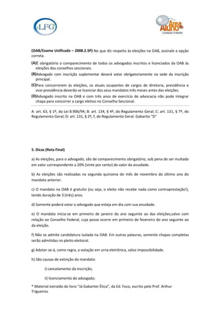 (OAB/Exame Unificado – 2008.2.SP) No que diz respeito às eleições na OAB, assinale a opção
correta.
(A)É obrigatório o comparecimento de todos os advogados inscritos e licenciados da OAB às
   eleições dos conselhos seccionais.
(B)Advogado com inscrição suplementar deverá votar obrigatoriamente na sede da inscrição
   principal.
(C)Para concorrerem às eleições, os atuais ocupantes de cargos de diretoria, presidência e
   vice-presidência deverão se licenciar dos seus mandatos três meses antes das eleições.
(D)Advogado inscrito na OAB e com três anos de exercício de advocacia não pode integrar
   chapa para concorrer a cargo eletivo no Conselho Seccional.

A: art. 63, § 1º, da Lei 8.906/94; B: art. 134, § 4º, do Regulamento Geral; C: art. 131, § 7º, do
Regulamento Geral; D: art. 131, § 2º, f, do Regulamento Geral. Gabarito "D"




5. Dicas (Reta Final)

a) As eleições, para o advogado, são de comparecimento obrigatório, sob pena de ser multado
em valor correspondente a 20% (vinte por cento) do valor da anuidade.

b) As eleições são realizadas na segunda quinzena do mês de novembro do último ano do
mandato anterior.

c) O mandato na OAB é gratuito (ou seja, o eleito não recebe nada como contraprestação!),
tendo duração de 3 (três) anos.

d) Somente poderá votar o advogado que esteja em dia com sua anuidade.

e) O mandato inicia-se em primeiro de janeiro do ano seguinte ao das eleições,salvo com
relação ao Conselho Federal, cuja posse ocorre em primeiro de fevereiro do ano seguinte ao
da eleição.

f) Não se admite candidatura isolada na OAB. Em outras palavras, somente chapas completas
serão admitidas no pleito eleitoral.

g) Adotar-se-á, como regra, a votação em urna eletrônica, salvo impossibilidade.

h) São causas de extinção do mandato:

        i) cancelamento da inscrição;

        ii) licenciamento do advogado;

* Material extraído do livro “Já Gabaritei Ética”, da Ed. Foco, escrito pelo Prof. Arthur
Trigueiros
 
