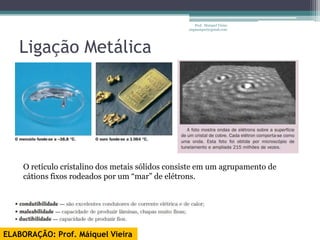 Prof. Maiquel Vieira
                                                 engmaiquel@gmail.com




   Ligação Metálica




    O retículo cristalino dos metais sólidos consiste em um agrupamento de
    cátions fixos rodeados por um “mar” de elétrons.




ELABORAÇÃO: Prof. Máiquel Vieira
 