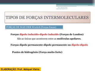 Prof. Maiquel Vieira
                                               engmaiquel@gmail.com




   TIPOS DE FORÇAS INTERMOLECULARES

    FORÇAS DE WAN DER WAALS (Forças fracas)


        Forças dipolo induzido-dipolo induzido (Forças de London)
             São as únicas que acontecem entre as moléculas apolares.

        Forças dipolo permanente-dipolo permanente ou dipolo-dipolo


         Pontes de hidrogênio (Força muito forte)




ELABORAÇÃO: Prof. Máiquel Vieira
 
