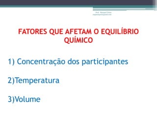 Prof. Maiquel Vieira
                       engmaiquel@gmail.com




  FATORES QUE AFETAM O EQUILÍBRIO
             QUÍMICO

1) Concentração dos participantes

2)Temperatura

3)Volume
 