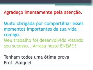Agradeço imensamente pela atenção.

Muito obrigada por compartilhar esses
momentos importantes da sua vida
comigo.
Meu trabalho foi desenvolvido visando
seu sucesso...Arrasa neste ENEM!!!

Tenham todos uma ótima prova
Prof. Máiquel
 