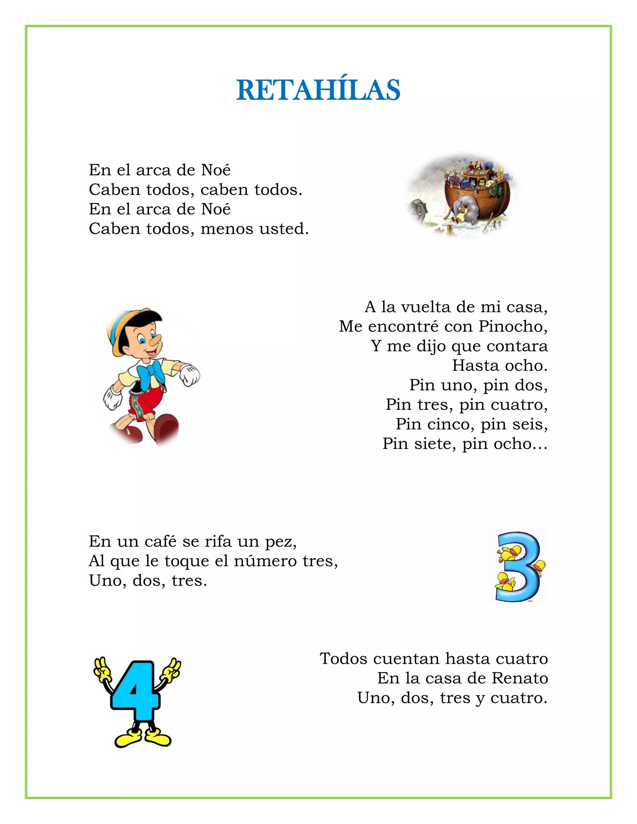 RETAHÍLAS
En el arca de Noé
Caben todos, caben todos.
En el arca de Noé
Caben todos, menos usted.
A la vuelta de mi casa,
Me encontré con Pinocho,
Y me dijo que contara
Hasta ocho.
Pin uno, pin dos,
Pin tres, pin cuatro,
Pin cinco, pin seis,
Pin siete, pin ocho…
En un café se rifa un pez,
Al que le toque el número tres,
Uno, dos, tres.
Todos cuentan hasta cuatro
En la casa de Renato
Uno, dos, tres y cuatro.