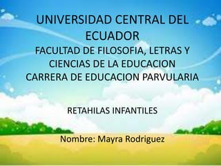 UNIVERSIDAD CENTRAL DEL
        ECUADOR
  FACULTAD DE FILOSOFIA, LETRAS Y
     CIENCIAS DE LA EDUCACION
CARRERA DE EDUCACION PARVULARIA

       RETAHILAS INFANTILES

      Nombre: Mayra Rodriguez
 