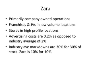 Zara
• Primarily company owned operations
• Franchises & JVs in low volume locations
• Stores in high profile locations
• Advertising costs are 0.2% as opposed to
industry average of 2%
• Industry ave markdowns are 30% for 30% of
stock. Zara is 10% for 10%.
 