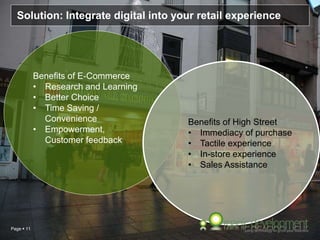Page  11
Solution: Integrate digital into your retail experience
Benefits of E-Commerce
• Research and Learning
• Better Choice
• Time Saving /
Convenience
• Empowerment,
Customer feedback
Benefits of High Street
• Immediacy of purchase
• Tactile experience
• In-store experience
• Sales Assistance
 