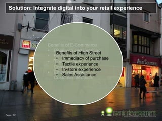 Page  12
Solution: Integrate digital into your retail experience
Benefits of E-Commerce
• Research and Learning
• Better Choice
• Time Saving /
Convenience
• Empowerment,
Customer feedback
Benefits of High Street
• Immediacy of purchase
• Tactile experience
• In-store experience
• Sales Assistance
 