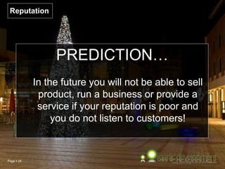 Page  24
Reputation
PREDICTION…
In the future you will not be able to sell
product, run a business or provide a
service if your reputation is poor and
you do not listen to customers!
 