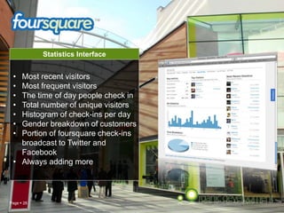Page  28
Statistics Interface
• Most recent visitors
• Most frequent visitors
• The time of day people check in
• Total number of unique visitors
• Histogram of check-ins per day
• Gender breakdown of customers
• Portion of foursquare check-ins
broadcast to Twitter and
Facebook
• Always adding more
 