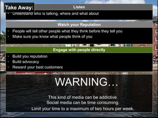 Page  31
WARNING…
This kind of media can be addictive.
Social media can be time consuming.
Limit your time to a maximum of two hours per week.
Engage with people directly
• Build you reputation
• Build advocacy
• Reward your best customers
Listen
• Understand who is talking, where and what about
• People will tell other people what they think before they tell you
• Make sure you know what people think of you
Watch your Reputation
Take Away:
 