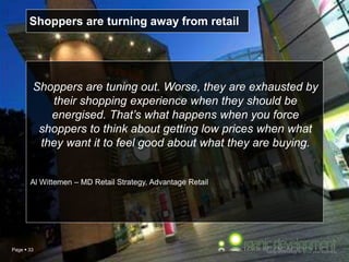 Page  33
Shoppers are tuning out. Worse, they are exhausted by
their shopping experience when they should be
energised. That’s what happens when you force
shoppers to think about getting low prices when what
they want it to feel good about what they are buying.
Al Wittemen – MD Retail Strategy, Advantage Retail
Shoppers are turning away from retail
 