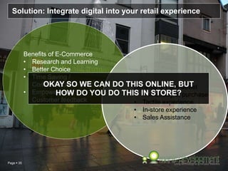 Page  35
Solution: Integrate digital into your retail experience
Benefits of E-Commerce
• Research and Learning
• Better Choice
• Time Saving /
Convenience
• Empowerment,
Customer feedback
Benefits of High Street
• Immediacy of purchase
• Tactile experience
• In-store experience
• Sales Assistance
OKAY SO WE CAN DO THIS ONLINE, BUT
HOW DO YOU DO THIS IN STORE?
 