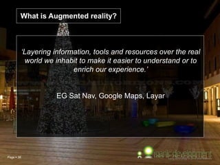 Page  38
‘Layering information, tools and resources over the real
world we inhabit to make it easier to understand or to
enrich our experience.’
EG Sat Nav, Google Maps, Layar
What is Augmented reality?
 