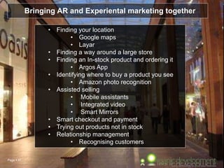 Page  41
Bringing AR and Experiental marketing together
• Finding your location
• Google maps
• Layar
• Finding a way around a large store
• Finding an In-stock product and ordering it
• Argos App
• Identifying where to buy a product you see
• Amazon photo recognition
• Assisted selling
• Mobile assistants
• Integrated video
• Smart Mirrors
• Smart checkout and payment
• Trying out products not in stock
• Relationship management
• Recognising customers
 