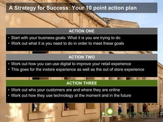 Page  43
A Strategy for Success: Your 10 point action plan
ACTION THREE
 Work out who your customers are and where they are online
 Work out how they use technology at the moment and in the future
ACTION ONE
 Start with your business goals: What it is you are trying to do
 Work out what it is you need to do in order to meet these goals
 Work out how you can use digital to improve your retail experience
 This goes for the instore experience as well as the out of store experience
ACTION TWO
 