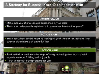 Page  45
A Strategy for Success: Your 10 point action plan
ACTION NINE
 Start to think about innovative ways of using technology to make the retail
experience more fulfilling and enjoyable
 …Not to mention more profitable for you
ACTION SEVEN
 Make sure you offer a genuine experience in your store
 Think about why people might come to you rather than another place?
 Think about how people might be looking for your shop or services and what
you can do to make that easier for them
ACTION EIGHT
 