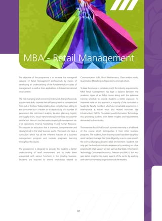 MBA - Retail Management
The objective of the programme is to increase the managerial               Communication skills, Retail Mathematics, Data analysis tools,
capacity of Retail Management professionals by means of                    Quantitative Modelling and Operations amongst others.
developing an understanding of the fundamental principles of
management as well as their applications in Indian/international           To keep the course in compliance with the industry requirements,
retail context.                                                            MBA Retail Management has kept a balance between the
                                                                           academic rigors of an MBA course along with the extensive
The fast changing retail environment demands that professionals            training schedule to provide students a better exposure. To
acquire new skills, improve their efficiency, learn to compete and         improvise more on this approach, a majority of the curriculum is
think out of the box. Today retailing does not only mean selling to        taught by faculty members who have remarkable experience in
end consumer but it involves an in depth study of a number of              International & Indian retail and related industries like
parameters like catchment analysis, location planning, logistic            Infrastructure, FMCG, Consultancy and Information Technology,
and supply chain, visual merchandising which lead to customer              thus providing students with better insights and requirements
satisfaction. Hence it touches various aspects of management vis-          demanded by the industry.
á-vis Operations, Finance, Marketing, IT and Human Resource.
This requires an education that is intensive, comprehensive and            The extensive four & half month summer Internship is a hallmark
closely linked to the retail business world. The need is to have a         of this course which distinguishes it from other business
curriculum which has all the inherent features of a business               programs. The students, from the very outset have been taught to
management program and involves pragmatic learning                         work hard and manage their time diligently, so as to cope up with
throughout the course.                                                     the ever-so-changing dynamic retail environment. Students not
                                                                           only get the hands-on industry experience by working on a live
The programme is designed to provide the students a better                 project with retail support sectors such as Real State, Information
understanding of retail environment and to make them                       Technology, Consumer Electronics, Telecom and FMCG, but also
acquainted with various functions in the retailing business.               gain better insights into macro aspects of the sector by working
Students are required to attend workshops related to                       with client or marketing organizations of the retailers.




                                                                      87
 