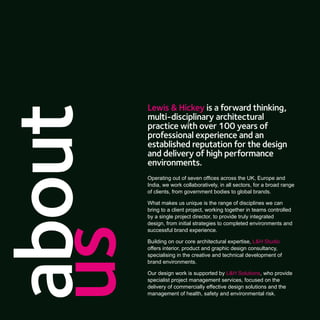 Lewis & Hickey is a forward thinking,
about
        multi-disciplinary architectural
        practice with over 100 years of
        professional experience and an
        established reputation for the design
        and delivery of high performance
        environments.
        Operating out of seven ofﬁces across the UK, Europe and
        India, we work collaboratively, in all sectors, for a broad range
        of clients, from government bodies to global brands.

        What makes us unique is the range of disciplines we can
        bring to a client project, working together in teams controlled
        by a single project director, to provide truly integrated
        design, from initial strategies to completed environments and
us
        successful brand experience.

        Building on our core architectural expertise, L&H Studio
        offers interior, product and graphic design consultancy,
        specialising in the creative and technical development of
        brand environments.

        Our design work is supported by L&H Solutions, who provide
        specialist project management services, focused on the
        delivery of commercially effective design solutions and the
        management of health, safety and environmental risk.
 