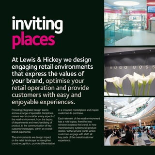 inviting
places
At Lewis & Hickey we design
engaging retail environments
that express the values of
your brand, optimise your
retail operation and provide
customers with easy and
enjoyable experiences.
Providing integrated design teams            in a crowded marketplace and inspire
across a range of specialist disciplines,    customers to purchase.
means we can consider every aspect of
the retail environment, from the layout      Each element of the retail environment
of departments and merchandising of          has a role to play, from the way
product, to the communication of key         windows express the brand, to how
customer messages, within an overall         merchandising systems tell product
brand experience.                            stories, to the service points where
                                             customers engage with staff, all
The environments we design impact            key parts of the overall customer
on the retail landscape to strengthen        experience.
brand recognition, provide differentiation
 