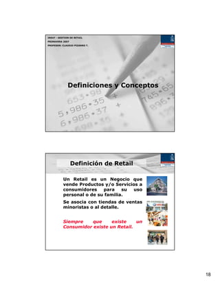 IN547 - GESTION DE RETAIL
PRIMAVERA 2007
PROFESOR: CLAUDIO PIZARRO T.




              Definiciones y Conceptos




                 Definición de Retail

           Un Retail es un Negocio que
           vende Productos y/o Servicios a
           consumidores    para    su uso
           personal o de su familia.
           Se asocia con tiendas de ventas
           minoristas o al detalle.


           Siempre    que     existe    un
           Consumidor existe un Retail.




                                             18
 