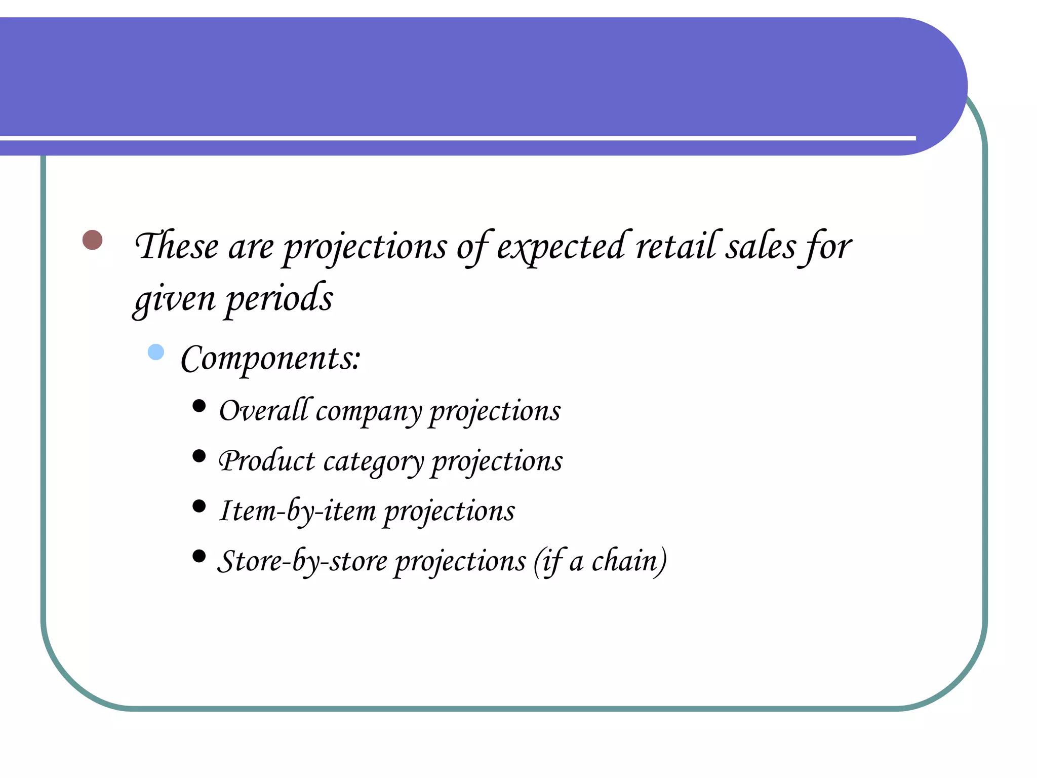 Forecasts These are projections of expected retail sales for given periods Components: Overall company projections Product category projections Item-by-item projections Store-by-store projections (if a chain) 