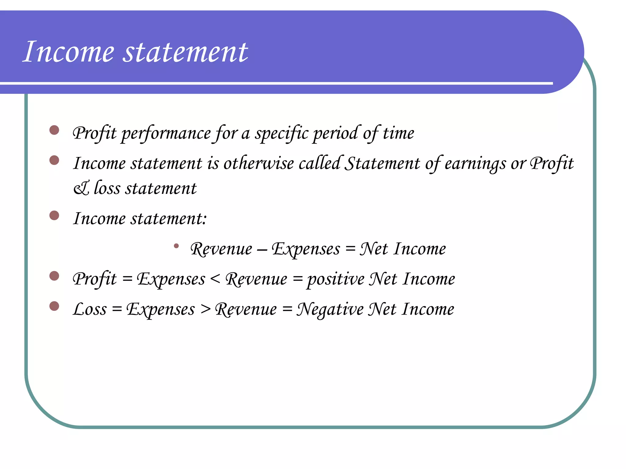 Income statement Profit performance for a specific period of time Income statement is otherwise called Statement of earnings or Profit & loss statement Income statement: Revenue – Expenses = Net Income Profit = Expenses < Revenue = positive Net Income Loss = Expenses > Revenue = Negative Net Income 