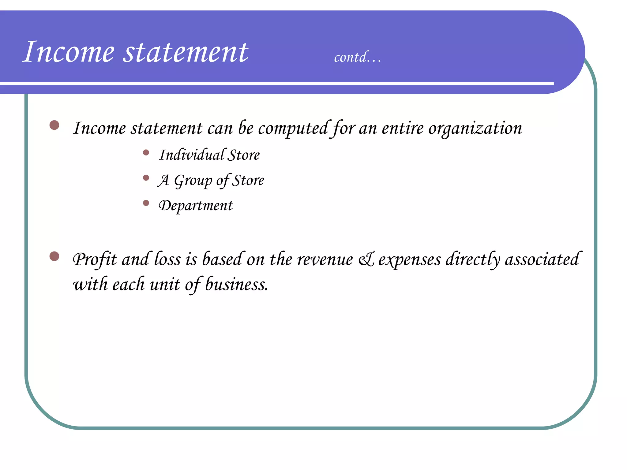 Income statement  contd… Income statement can be computed for an entire organization Individual Store A Group of Store Department  Profit and loss is based on the revenue & expenses directly associated with each unit of business. 