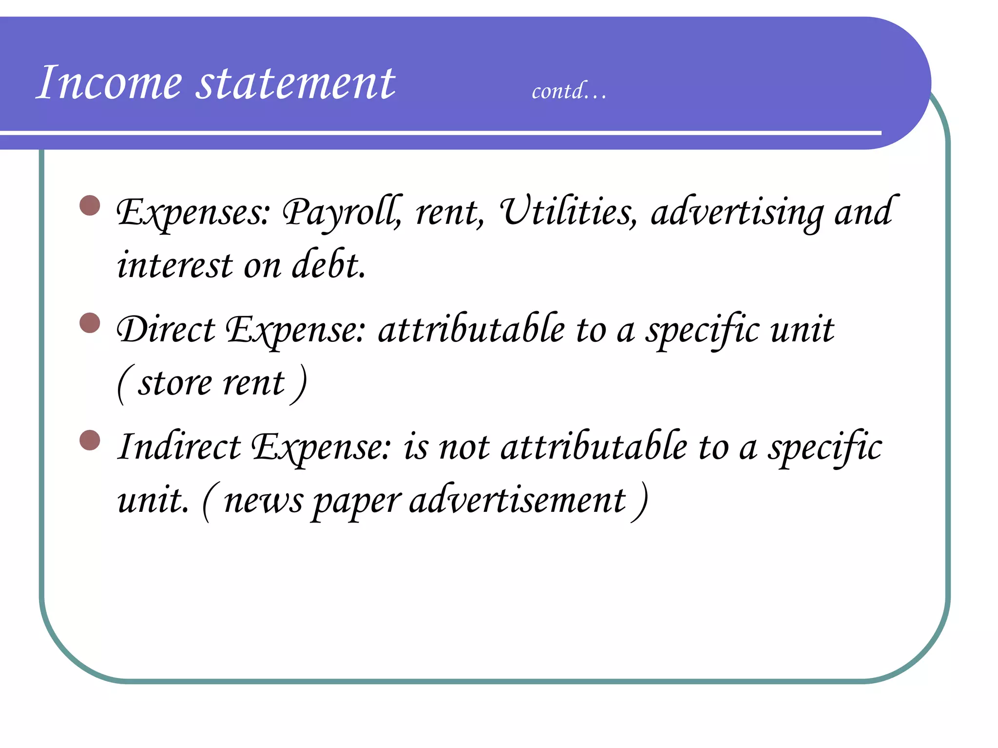 Income statement  contd… Expenses: Payroll, rent, Utilities, advertising and interest on debt. Direct Expense: attributable to a specific unit ( store rent ) Indirect Expense: is not attributable to a specific unit. ( news paper advertisement ) 