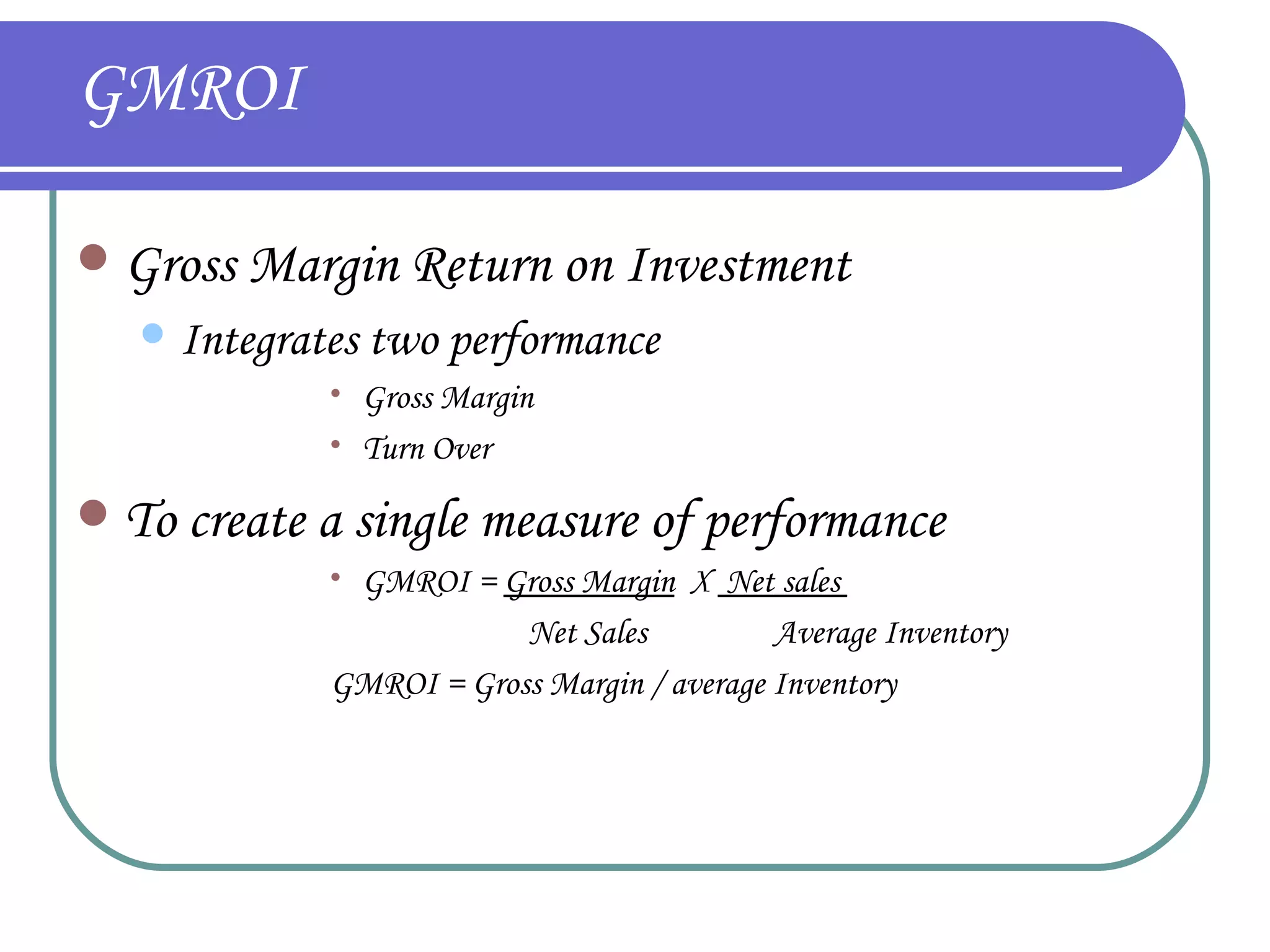 GMROI Gross Margin Return on Investment  Integrates two performance  Gross Margin  Turn Over To create a single measure of performance GMROI =  Gross Margin   X  Net sales    Net Sales   Average Inventory GMROI = Gross Margin / average Inventory   