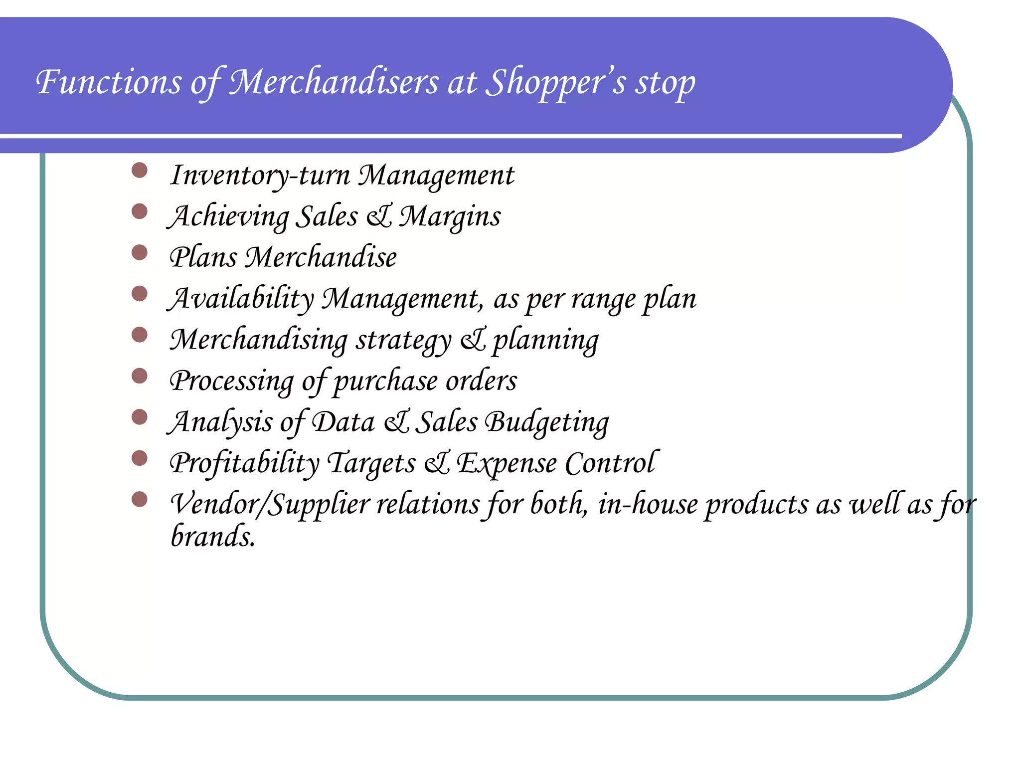 Functions of Merchandisers at Shopper’s stop Inventory-turn Management Achieving Sales & Margins Plans Merchandise Availability Management, as per range plan Merchandising strategy & planning Processing of purchase orders Analysis of Data & Sales Budgeting Profitability Targets & Expense Control Vendor/Supplier relations for both, in-house products as well as for brands. 