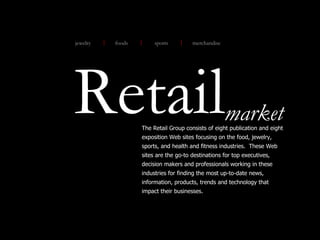 Retail The Retail Group consists of eight publication and eight exposition Web sites focusing on the food, jewelry, sports, and health and fitness industries.  These Web sites are the go-to destinations for top executives, decision makers and professionals working in these industries for finding the most up-to-date news, information, products, trends and technology that impact their businesses. market jewelry sports merchandise foods 
