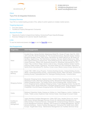 T: 01604 881414
                                                                           E: info@resultsglobal.com
                                                                           W: www.resultsglobal.com

Client
Tyco Fire & Integrated Solutions

Company Overview
Tyco FIS is a market leading provider of fire, safety & control systems to multiple market sectors.

Targeting Approach
·     End User Clients
·     Facilities & Property Management Companies

Services Provided
·     Opportunity Creation & Appointment Setting: Introductory/Project Specific/Strategic
·     Business Intelligence & Customer Specific Qualification

Links
To see the testimonial please click here or visit the Tyco FiS website

Key Engagements

    Target Area          Client Engagements


                         Arcadia Group, Harvey Nicholls, Debenhams Retail Plc, House of Fraser, Next Plc, IKEA
                         John Lewis Plc, Boots Properties Ltd, The Co-operative Group, Wyevale Garden Centres,
                         Musgrave Budgen Londis, HMV Group, Aldi Stores Ltd, Martin McColl Ltd, BP Retail UK,
                         Hamleys, Signet Group, The Walt Disney Company, Rymans, Maplins Electronics, B&Q,
    Retail               River Island Clothing Co,Dreams Plc, Home Retail Group Plc, Mamas & Papas, Argos Ltd
                         Lloyds Pharmacy, William Hill, Goldsmiths Group Plc, BodyShop International Plc, KFC,
                         Topps Tiles, Furniture Village, Booker Cash & Carry, Chiquitos, Dobbies Garden Centres,
                         Esquires Coffee Houses, Superdrug, The Works Retail Ltd, SCS Upholstery, Moss Bros, ,
                         Sports Direct International Plc, Rymans, Ernest Jones, Blacks Leisure Group, Burberry Ltd

                         Lloyds TSB, HSBC Group Property, Yorkshire Building Society, Chelsea Building Society,
    High Street
                         HBOS, Cambridge Building Society, Leeds Building Society, Allied Irish Bank, Cumberland
    Banking
                         Building Society, Clydesdale Bank Plc, Darlington Building Society, Yorkshire Bank


                         Bluewater Shopping Centre, Baytree Centre, Hanforth Dean Shopping Centre, The Core,
                         Wayfarers Arcade, Altrincham Shopping Centre, Beechwood Place Shopping Centre, The
                         Glades Shopping Centre, The Paisley Centre, Burns Shopping Mall, Victoria Centre,
    Shopping Centres
                         Forum Shopping Centre, Galleries Shopping Centre, Forge Shopping Centre, Hounds Hill
                         Chopping Centre, Broad Street Mall, Crowngate Shopping Centre, Grays Shopping Centre
                         Chapelfield, Churchill Square Shopping Centre, Hill Street Centre, Westfield Derby


                         Radisson Edwardian Hotels, Express by Holiday Inn, Hyatt Regency London, Holliday Inn
    Hotels
                         Hotels, Thistle London Heathrow Hotel, DeVere Hotels, Interchange & Consort Hotels


                         Taylor Woodrow Facilities Management, Cofley GDF Suez, Hayden Group Ltd, Inviron,
                         GSH Group, Norland Managed Services, Emcor UK, Maintenance Management Ltd,
    Facilities &
                         Dalkia Energy & Technical Services, Honeywell FM, Combined Energy Solutions, Integral,
    Property
                         Acuity Management Solutions, Bidwells, SGP Property & Facilities Management, 365 On
    Management
                         Demand Solutions, Cosmo Facilities Management, Connected FM, Noble Harris, SMG
                         Europe, TargetFollow Group, Maintenance Management Ltd, Facilities Services Group
 