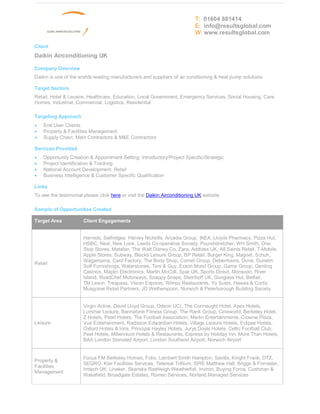 T: 01604 881414
                                                                           E: info@resultsglobal.com
                                                                           W: www.resultsglobal.com

Client
Daikin Airconditioning UK

Company Overview
Daikin is one of the worlds leading manufacturers and suppliers of air conditioning & heat pump solutions

Target Sectors
Retail, Hotel & Leusire, Healthcare, Education, Local Government, Emergency Services, Social Housing, Care
Homes, Industrial, Commercial, Logistics, Residential

Targeting Approach
·   End User Clients
·   Property & Facilities Management
·   Supply Chain; Main Contractors & M&E Contractors

Services Provided
·   Opportunity Creation & Appointment Setting: Introductory/Project Specific/Strategic
·   Project Identification & Tracking
·   National Account Development: Retail
·   Business Intelligence & Customer Specific Qualification

Links
To see the testimonial please click here or visit the Daikin Airconditioning UK website

Sample of Opportunities Created

Target Area           Client Engagements


                      Harrods, Selfridges, Harvey Nicholls, Arcadia Group, IKEA, Lloyds Pharmacy, Pizza Hut,
                      HSBC, Next, New Look, Leeds Co-operative Society, Poundstretcher, WH Smith, One
                      Stop Stores, Matalan, The Walt Disney Co, Zara, Addidas UK, All Saints Retail, T-Mobile,
                      Apple Stores, Subway, Blacks Leisure Group, BP Retail, Burger King, Magnet, Schuh,.
                      Wagamama, Card Factory, The Body Shop, Comet Group, Debenhams, Dune, Dunelm
Retail
                      Soft Furnishings, Waterstones, Toni & Guy, Exxon Mobil Group, Game Group, Genting
                      Casinos, Maplin Electronics, Martin McColl, Spar UK, Sports Direct, Monsoon, River
                      Island, RoadChef Motorways, Snappy Snaps, Steinhoff UK, Sunglass Hut, Betfair,
                      TM Lewin, Trespass, Vision Express, Wimpy Restaurants, Yo Sushi, Hawes & Curtis,
                      Musgrave Retail Partners, JD Wetherspoon, Norwich & Peterborough Building Society


                      Virgin Active, David Lloyd Group, Odeon UCI, The Connaught Hotel, Apex Hotels,
                      Luminar Leisure, Bannatyne Fitness Group, The Rank Group, Cineworld, Berkeley Hotel,
                      Z Hotels, Pearl Hotels, The Football Association, Merlin Entertainments, Crowne Plaza,
Leisure               Vue Entertainment, Radisson Edwardian Hotels, Village Leisure Hotels, Eclipse Hotels,
                      Oxford Hotels & Inns, Principal Hayley Hotels, Jurys Doyle Hotels, Celtic Football Club,
                      Peel Hotels, Millennium Hotels & Restaurants, Express by Holiday Inn, More Than Hotels,
                      BAA London Stansted Airport, London Southend Airport, Norwich Airport


                      Focus FM Berkeley Homes, Folio, Lambert Smith Hampton, Savills, Knight Frank, DTZ,
Property &
                      SEGRO, Kier Facilities Services, Telereal Trillium, SPIE Matthew Hall, Briggs & Forrester,
Facilities
                      Imtech UK, Linaker, Skanska Rashleigh Weatherfoil, Inviron, Buying Force, Cushman &
Management
                      Wakefield, Broadgate Estates, Romec Services, Norland Managed Services
 