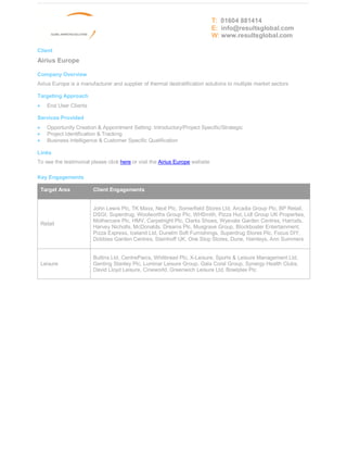 T: 01604 881414
                                                                              E: info@resultsglobal.com
                                                                              W: www.resultsglobal.com

Client
Airius Europe

Company Overview
Airius Europe is a manufacturer and supplier of thermal destratification solutions to multiple market sectors

Targeting Approach
·     End User Clients

Services Provided
·     Opportunity Creation & Appointment Setting: Introductory/Project Specific/Strategic
·     Project Identification & Tracking
·     Business Intelligence & Customer Specific Qualification

Links
To see the testimonial please click here or visit the Airius Europe website

Key Engagements

    Target Area          Client Engagements


                         John Lewis Plc, TK Maxx, Next Plc, Somerfield Stores Ltd, Arcadia Group Plc, BP Retail,
                         DSGI, Superdrug, Woolworths Group Plc, WHSmith, Pizza Hut, Lidl Group UK Properties,
                         Mothercare Plc, HMV, Carpetright Plc, Clarks Shoes, Wyevale Garden Centres, Harrods,
    Retail
                         Harvey Nicholls, McDonalds, Dreams Plc, Musgrave Group, Blockbuster Entertainment,
                         Pizza Express, Iceland Ltd, Dunelm Soft Furnishings, Superdrug Stores Plc, Focus DIY,
                         Dobbies Garden Centres, Steinhoff UK, One Stop Stores, Dune, Hamleys, Ann Summers


                         Butlins Ltd, CentreParcs, Whitbread Plc, X-Leisure, Sports & Leisure Management Ltd,
    Leisure              Genting Stanley Plc, Luminar Leisure Group, Gala Coral Group, Synergy Health Clubs,
                         David Lloyd Leisure, Cineworld, Greenwich Leisure Ltd, Bowlplex Plc
 