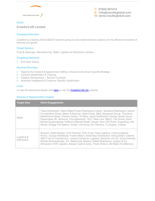 T: 01604 881414
                                                                            E: info@resultsglobal.com
                                                                            W: www.resultsglobal.com

Client
Crawford UK Limited.

Company Overview

Crawford is a leading ASSA ABLOY brand focusing on automated entrance solutions for the efficient movement of
vehicles and goods.

Target Sectors
Food & Beverage, Manufacturing, Retail, Logistics & Distribution Centres.

Targeting Approach
·   End User Clients

Services Provided
·   Opportunity Creation & Appointment Setting: Introductory/Contract Specific/Strategic
·   Contract Identification & Tracking
·   Pipeline Development Service Contracts
·   Business Intelligence & Customer Specific Qualification

Links
To see the testimonial please click here or visit the Crawford UK Ltd. website.

Sample of Opportunities Created

Target Area            Client Engagements


                       Tesco Distribution, Nisa Chilled Frozen Distribution Centre, Sainsbury Distribution Centre,
                       Co-operative Group, Marks & Spencer, Asda Group, B&Q, Musgrave Group, Thorntons,
                       Debenhams Retail, Charlies Stores, TK Maxx, Argos Distribution Centres, Boots Group
Retail
                       Paperchase UK, Monsoon, Poundstretcher, QVC, New Look, M&Co, The Disney Store,
                       Booths Supermarkets, Holland & Barrett Retail, Unipart, Ikea, WH Smith, Superdrug, Aldi
                       Stores, Greggs The Bakers, Ocado, Lidl Group UK, Rymans, TJ Hughes, Iceland.


                       Amazon, Eddie Stobart, Cert Octavian, DHL Excel, Ceva Logistics, Culina Logistics,
                       iForce , Europa Worldwide, Fowler Welch, Great Bear Distribution, Viking Direct, Caterite
Logistics &
                       3663 First for Foodservice, Unipart Consumer Logistics, Movianto UK Ltd, Grocontinental,
Distribution
                       Norbert Dentressangle, A.F. Blackmore, Browns Chilled Distribution, Capper & Co.,
                       Wincanton, NYK Logistics, Booker Cash & Carry, Travis Perkins, MJ Baker FoodService
 