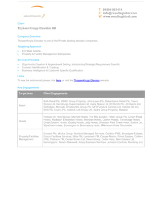 T: 01604 881414
                                                                            E: info@resultsglobal.com
                                                                            W: www.resultsglobal.com

Client
ThyssenKrupp Elevator UK

Company Overview
ThyssenKrupp Elevator is one of the World's leading elevator companies.

Targeting Approach
·     End User Clients
·     Property & Facility Management Companies

Services Provided
·     Opportunity Creation & Appointment Setting: Introductory/Strategic/Requirement Specific
·     Contract Identification & Tracking
·     Business Intelligence & Customer Specific Qualification

Links
To see the testimonial please click here or visit the ThyssenKrupp Elevator website

Key Engagements

    Target Area           Client Engagements


                          BAA Retail Plc, HSBC Group Property, John Lewis Plc, Debenhams Retail Plc, Tesco
                          Stores Ltd, Sainsburys Supermarkets Ltd, Asda Stores Ltd, WHSmith Plc, JD Sports Ltd,
    Retail
                          Selfridges, Harrods, Woolworths Group Plc, MFI Furniture Centres Ltd, Habitat UK Ltd,
                          BHS Plc, Courts Plc, Iceland, Lidl Group UK, Sears Group Property, Matalan

                          Holiday Inn Hotel Group, Marriott Hotels, The Ritz London, Hilton Group Plc, Crown Plaza
                          Hotels, Radisson Edwardian Hotels, Meridian Hotels, Clarion Hotels, Travelodge Hotels,
    Hotels
                          Great Eastern Hotels, Quality Hotels, Jolly Hotels, Sheraton Park Tower Hotel, Butlins Ltd,
                          Wyndham Hotels, Bonnington in Bloomsbury Hotel, Millennium Hotel Gloucester


                          Ecovert FM, Modus Group, Norland Managed Services, Carillion PME, Broadgate Estates,
    Property/Facilities   Emcor Facilities Services, Mitie FM, Landmark FM, Cooper Martin, Prime Estates, Colliers
    Management            CRE, Platinum FM, Dexter Brown Ltd, Sears Group, Cedar Harp, Blair Estates Ltd,
                          Kenningtons, Nelson Bakewell, Amey Business Services, Johnson Controls, Monteray Ltd
 