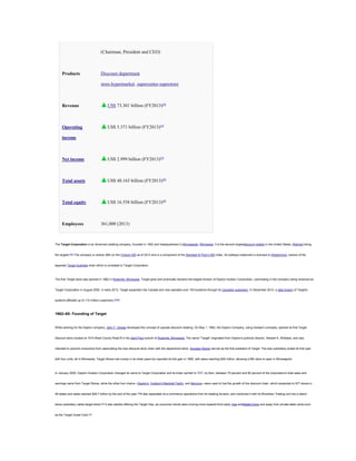 (Chairman, President and CEO)

Products

Discount department
store,hypermarket, supercenter,superstore

Revenue

US$ 73.301 billion (FY2013)[4]

Operating

US$ 5.371 billion (FY2013)[4]

income

Net income

US$ 2.999 billion (FY2013)[4]

Total assets

US$ 48.163 billion (FY2013)[4]

Total equity

US$ 16.558 billion (FY2013)[4]

Employees

361,000 (2013)

The Target Corporation is an American retailing company, founded in 1902 and headquartered in Minneapolis, Minnesota. It is the second-largestdiscount retailer in the United States, Walmart being

the largest.[5][6] The company is ranked 36th on the Fortune 500 as of 2013 and is a component of the Standard & Poor's 500 index. Its bullseye trademark is licensed to Wesfarmers, owners of the

separate Target Australia chain which is unrelated to Target Corporation.

The first Target store was opened in 1962 in Roseville, Minnesota. Target grew and eventually became the largest division of Dayton Hudson Corporation, culminating in the company being renamed as

Target Corporation in August 2000. In early 2013, Target expanded into Canada and now operates over 100 locations through its Canadian subsidiary. In December 2013, a data breach of Target's

systems affected up to 110 million customers.[7][8][9]

1962–65: Founding of Target

While working for the Dayton company, John F. Geisse developed the concept of upscale discount retailing. On May 1, 1962, the Dayton Company, using Geisse's concepts, opened its first Target

discount store located at 1515 West County Road B in the Saint Paul suburb of Roseville, Minnesota. The name "Target" originated from Dayton's publicity director, Stewart K. Widdess, and was

intended to prevent consumers from associating the new discount store chain with the department store. Douglas Dayton served as the first president of Target. The new subsidiary ended its first year

with four units, all in Minnesota. Target Stores lost money in its initial years but reported its first gain in 1965, with sales reaching $39 million, allowing a fifth store to open in Minneapolis.

In January 2000, Dayton-Hudson Corporation changed its name to Target Corporation and its ticker symbol to TGT; by then, between 75 percent and 80 percent of the corporation's total sales and

earnings came from Target Stores, while the other four chains—Dayton's, Hudson's,Marshall Field's, and Mervyns—were used to fuel the growth of the discount chain, which expanded to 977 stores in

46 states and sales reached $29.7 billion by the end of the year.[18]It also separated its e-commerce operations from its retailing division, and combined it with its Rivertown Trading unit into a stand-

alone subsidiary called target.direct.[37] It also started offering the Target Visa, as consumer trends were moving more towards third-party Visa andMasterCards and away from private-label cards such

as the Target Guest Card.[10]

 