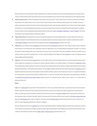 debit card, the Target Check Card, which was later re-branded the Target Debit Card. The Target Debit Card withdraws funds from the customer's existing checking account, and allows for up to $40

"cash back." The debit card allows customers to save five percent of each purchase, as well as designate a school for Target's Take Charge of Education program, and accumulate pharmacy rewards.



Target Sourcing Services (TSS): This global sourcing organization locates merchandise from around the world for Target and helps import the merchandise to the United States. Such merchandise

include garments, furniture, bedding, and towels. TSS has 27 full-service offices, 48 quality-control offices, and seven concessionaires located throughout the world. TSS employs 1,200 people. Its

engineers are responsible for evaluating the factories that do business with Target Corporation for quality, as well as labor rights and transshipment issues.[56] TSS was acquired by Target Corporation in

1998, was founded in 1916 as the Associated Merchandising Corporation, and was previously owned by the clients it served.[citation needed] Target Sourcing Services ceased operations in its department

store group, the division of the former Associated Merchandising Corporation that acted as a buying office for Saks, Inc., Bloomingdale's, Stage Stores Inc., T.J. Maxx, and Marshalls.[34] Today's Target

Sourcing Services locates merchandise exclusively for Target Stores and Target.com.



Target Commercial Interiors: provides design services and furniture for office space and originated in the home furniture department at Dayton’s.[57] Currently, Target Commercial Interiors has an

unusually high market share of Fortune 500/1000 business customers, and are expanding to attract small to medium sized businesses, as well as home offices. This subsidiary has six showrooms

in Illinois, Minnesota, andWisconsin, including a first-of-its-kind retail concept store and showroom in Bloomington, Minnesota, that opened on June 23, 2005.



Target Brands: owns and oversees the company's private label products, including the grocery brands Archer Farms and Market Pantry, Sutton & Dodge, their premium meat line, Threshold, their

premium furniture line, and the electronics brand Trutech. Target issued a re-launch of the Target brand as "up & up" to include an expanded product selection and a new design. The up & up brand

offers essential commodities including household, health care, beauty, baby, and personal care products. The brand claims to offer products of equal quality to national brands at a fraction of the cost,

averaging a savings of 30 percent.[58] As of September 2009, up & up carries over 800 product offerings across 40 categories.[59] In addition, Bullseye Dog is a mascot, and the Bullseye Design and

'Target' are registered trademarks of Target Brands.



Target.com: owns and oversees the company's e-commerce initiatives, such as the Target.com domain. Founded in early 2000 as target.direct, it was formed by separating the company's existing e-

commerce operations from its retailing division, and combining it with its Rivertown Trading direct marketing unit into a stand-alone subsidiary.[37] In 2002, target.direct and Amazon.com's subsidiary

Amazon Enterprise Solutions created a partnership in which Amazon.com would provide order fulfillment and guest services for Target.com in exchange for fixed and variable fees. After the company

sold Marshall Field's and Mervyn's in 2004, target.direct became Target.com. The domain target.com attracted at least 288 million visitors annually by 2008, according to aCompete.com survey.[60] In

August 2009, Target announced that they would build and manage a new Target.com platform, independent of Amazon.com. This new platform was to launch in 2011, in advance of the holiday season.

Prior to the announcement, Target and Amazon had extended their partnership until 2011.[61] In January 2010, Target announced their vendor partners for the re-platforming project. These partners

include Sapient, IBM, Oracle, Endeca, Autonomy, Sterling Commerce and Huge, among others.[62] The re-platformed Target.com officially launched on August 23, 2011, effectively ending the

partnership with Amazon.com.[63]

Stores

Target is a chain of discount stores that are about 95,000 to 135,000 square feet (8,800 to 12,500 m2) and carry hardlines, softlines (clothing), and a limited amount of groceries, mostly non-perishable.

Specifically, Target stores carry clothing, shoes, jewelry, health and beauty products, electronics, compact discs, DVDs, bedding, kitchen supplies, sporting goods, toys, pet supplies, automotive

supplies, and hardware supplies. They also carry seasonal merchandise such as patio furniture during the summer and Christmas and Hanukkah decorations during November and December. Many

stores, depending upon location, may also have Target Optical, Target Clinic, and a portrait studio. Most new locations built after 2004 include Target Photo, Target Pharmacy, Starbucks Coffee, Jamba

Juice, and/or a Pizza Hut Express standard in addition to "Target Café". It has also been reported that Cold Stone Creamery and Target have signed a deal to test in-store ice cream shops in three

stores.[64] In early 2010 Target updated all references from "Food Avenue" to "Target Café".

While many Target stores share a fairly common big-box store layout, the company has been flexible with its designs. Target operates unique stores across the country in urban locations or within malls,

in which a standard one-story building would not be feasible. These stores encompass multiple floors with both sales floor area and offstage areas such as offices or storage rooms spanning a number

of these floors. Vertical transportation is provided in the store by escalator, elevator, or shopping cart conveyor, a specialized escalator for carts.

 