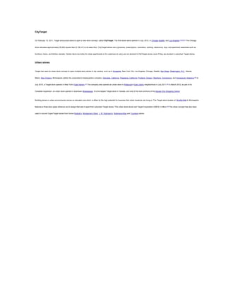 CityTarget

On February 15, 2011, Target announced plans to open a new store concept, called CityTarget. The first stores were opened in July, 2012, in Chicago,Seattle, and Los Angeles.[73][74][75] The Chicago

store allocates approximately 55,000 square feet (5,100 m2) to its sales floor. CityTarget stores carry groceries, prescriptions, cosmetics, clothing, electronics, toys, and apartment essentials such as

furniture, linens, and kitchen utensils. Certain items too bulky for urban apartments or for customers to carry are not stocked in CityTarget stores, even if they are stocked in suburban Target stores.

Urban stores

Target has used its urban store concept to open multiple-story stores in city centers, such as in Annapolis, New York City, Los Angeles, Chicago, Seattle, San Diego, Washington, D.C., Atlanta,

Miami, New Orleans, Minneapolis (within the corporation's headquarters complex), Glendale, California, Pasadena, California, Portland, Oregon, Stamford, Connecticut, and Homewood, Alabama.[76] In

July 2010, a Target store opened in New York's East Harlem.[77] The company also opened an urban store in Pittsburgh's East Liberty neighborhood in July 2011.[78] In March 2012, as part of its

Canadian expansion, an urban store opened in downtown Mississauga. It is the largest Target store in Canada, and one of the main anchors of the Square One Shopping Centre.

Building stores in urban environments carries an elevated cost which is offset by the high potential for business that urban locations can bring in. The Target store located on Nicollet Mall in Minneapolis

features a three-story glass entrance and a design that sets it apart from suburban Target stores. This urban store alone cost Target Corporation US$16.3 million.[79] The urban concept has also been

used to convert SuperTarget stores from former Bullock's, Montgomery Ward, J. W. Robinson's, Robinsons-May and Younkers stores.

 
