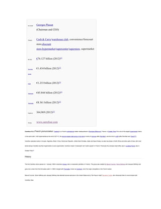 Key people

Georges Plassat
(Chairman and CEO)

Products

Cash & Carry/warehouse club, convenience/forecourt
store,discount
store,hypermarket/supercenter/superstore, supermarket

Revenue

€76.127 billion (2012)[1]

Operating

€1.434 billion (2012)[1]

income

Profit

€1.233 billion (2012)[1]

Total assets

€45.844 billion (2012)[1]

Total equity

€8.361 billion (2012)[1]

Employees

364,969 (2012)[1]

Website

www.carrefour.com

Carrefour S.A. (French

pronunciation: [kaʁfuʁ]) is a French multinational retailer headquartered in Boulogne Billancourt, France, in Greater Paris.

[2]

It is one of the largest hypermarket chains

in the world (with 1,452 hypermarkets at the end of 2011[1]), the second largest retail group in the world in terms of revenue (after Wal-Mart), and the third in profit (after Wal-Mart and Tesco[3][4]).

Carrefour operates mainly in Europe, Argentina, Brazil, China, Dominican Republic, United Arab Emirates, Qatar and Saudi Arabia, but also has shops in North Africa and other parts of Asia, with most

stores being of smaller size than hypermarket or even supermarket. Carrefour means "crossroads" and "public square" in French. Previously the company head office was in Levallois-Perret, also in

Greater Paris.[5]

History

The first Carrefour store opened on 1 January 1958 in suburban Annecy near a crossroads (carrefour in French). The group was created by Marcel Fournier, Denis Defforey and Jacques Defforey and

grew into a chain from this first sales outlet. In 1999 it merged with Promodès, known as Continent, one of its major competitors in the French market.

Marcel Fournier, Denis Defforey and Jacques Defforey had attended several seminars in the United States led by "the Pope of retail" Bernardo Trujillo, who influenced them to move forward with

Carrefour idea.

 