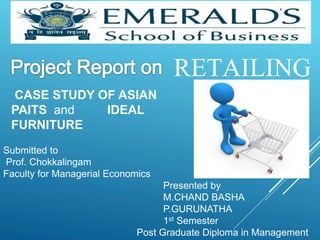 RETAILING 
CASE STUDY OF ASIAN 
PAITS and IDEAL 
FURNITURE 
Submitted to 
Prof. Chokkalingam 
Faculty for Managerial Economics 
Presented by 
M.CHAND BASHA 
P.GURUNATHA 
1st Semester 
Post Graduate Diploma in Management 
 