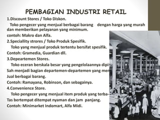 PEMBAGIAN INDUSTRI RETAIL
1.Discount Stores / Toko Diskon.
Toko pengecer yang menjual berbagai barang dengan harga yang murah
dan memberikan pelayanan yang minimum.
contoh: Makro dan Alfa.
2.Speciallity strores / Toko Produk Spesifik.
Toko yang menjual produk tertentu bersifat spesifik.
Contoh: Gramedia, Guardian dll.
3.Depeartemen Stores.
Toko eceran berskala besar yang pengelolaannya dipi-
Sah menjadi bagian departemen-departemen yang men-
Jual berbagai barang.
Contoh: Ramayana, Robinson, dan sebagainya.
4.Convenience Store.
Toko pengecer yang menjual item produk yang terba-
Tas bertempat ditempat nyaman dan jam panjang.
Contoh: Minimarket Indomart, Alfa Midi.
 