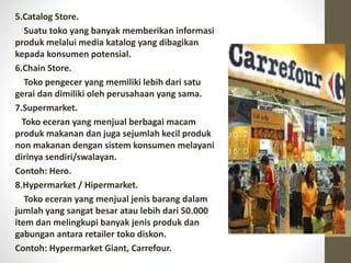 5.Catalog Store.
Suatu toko yang banyak memberikan informasi
produk melalui media katalog yang dibagikan
kepada konsumen potensial.
6.Chain Store.
Toko pengecer yang memiliki lebih dari satu
gerai dan dimiliki oleh perusahaan yang sama.
7.Supermarket.
Toko eceran yang menjual berbagai macam
produk makanan dan juga sejumlah kecil produk
non makanan dengan sistem konsumen melayani
dirinya sendiri/swalayan.
Contoh: Hero.
8.Hypermarket / Hipermarket.
Toko eceran yang menjual jenis barang dalam
jumlah yang sangat besar atau lebih dari 50.000
item dan melingkupi banyak jenis produk dan
gabungan antara retailer toko diskon.
Contoh: Hypermarket Giant, Carrefour.
 