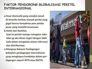 FAKTOR PENDORONG GLOBALISASI PERITEL
INTERNASIONAL
a.Pasar Domestik yang semakin Jenuh
Di Amerika Serikat, banyak peritel yang
gagal karena banyaknya para pelaku
pasar yang memiliki kesamaan.
b.Sistim dan Keahlian
Saat ini peritel mampu mengatur toko-
toko yg ada diluar negeri dengan lebih
baik dalam mengelola sistem informasi
dan distribusinya.
c.Hilangnya Batasan Perdagangan
kebijakan perdagangan international
yang menghapus hambatan dalam per-
dagangan seperti WTO atau NAFTA.
 