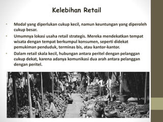 Kelebihan Retail
• Modal yang diperlukan cukup kecil, namun keuntungan yang diperoleh
cukup besar.
• Umumnya lokasi usaha retail strategis. Mereka mendekatkan tempat
wisata dengan tempat berkumpul konsumen, seperti didekat
pemukiman penduduk, terminas bis, atau kantor-kantor.
• Dalam retail skala kecil, hubungan antara peritel dengan pelanggan
cukup dekat, karena adanya komunikasi dua arah antara pelanggan
dengan peritel.
 