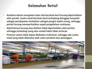 Kelemahan Retail
• Keahlian dalam mengelola toko ritel berskala kecil kurang diperhatikan
oleh peritel. Usaha retail berskala kecil terkadang dianggap hanyalah
sebagai pendapatan tambahan sebagai pengisi waktu luang, sehingga
peritel kurang memperhatikan aspek pengelolaan usahanya.
• Administrasi kurang atau bahkan tidak diperhatikan oleh peritel,
sehingga terkadang uang atau modal habis tidak terlacak.
• Promosi usaha tidak dapat dilakukan maksimal, sehingga ada usaha
retail yang tidak diketahui oleh calon pembeli atau pelanggan.
 