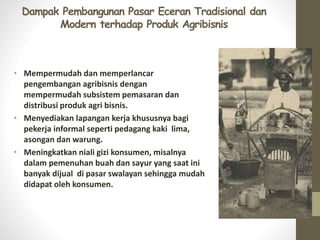 Dampak Pembangunan Pasar Eceran Tradisional dan
Modern terhadap Produk Agribisnis
• Mempermudah dan memperlancar
pengembangan agribisnis dengan
mempermudah subsistem pemasaran dan
distribusi produk agri bisnis.
• Menyediakan lapangan kerja khususnya bagi
pekerja informal seperti pedagang kaki lima,
asongan dan warung.
• Meningkatkan niali gizi konsumen, misalnya
dalam pemenuhan buah dan sayur yang saat ini
banyak dijual di pasar swalayan sehingga mudah
didapat oleh konsumen.
 