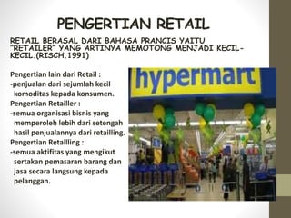 PENGERTIAN RETAIL
RETAIL BERASAL DARI BAHASA PRANCIS YAITU
“RETAILER” YANG ARTINYA MEMOTONG MENJADI KECIL-
KECIL.(RISCH.1991)
Pengertian lain dari Retail :
-penjualan dari sejumlah kecil
komoditas kepada konsumen.
Pengertian Retailler :
-semua organisasi bisnis yang
memperoleh lebih dari setengah
hasil penjualannya dari retailling.
Pengertian Retailling :
-semua aktifitas yang mengikut
sertakan pemasaran barang dan
jasa secara langsung kepada
pelanggan.
 