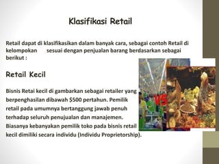 Klasifikasi Retail
Retail dapat di klasifikasikan dalam banyak cara, sebagai contoh Retail di
kelompokan sesuai dengan penjualan barang berdasarkan sebagai
berikut :
Retail Kecil
Bisnis Retai kecil di gambarkan sebagai retailer yang
berpenghasilan dibawah $500 pertahun. Pemilik
retail pada umumnya bertanggung jawab penuh
terhadap seluruh penujualan dan manajemen.
Biasanya kebanyakan pemilik toko pada bisnis retail
kecil dimiliki secara individu (Individu Proprietorship).
 